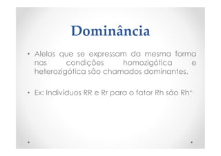 Dominância
• Alelos que se expressam da mesma forma
nas condições homozigótica e
heterozigótica são chamados dominantes.
• Ex: Indivíduos RR e Rr para o fator Rh são Rh+.
 