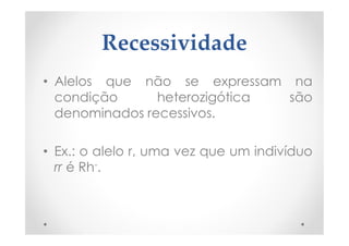 Recessividade
• Alelos que não se expressam na
condição heterozigótica são
denominados recessivos.
• Ex.: o alelo r, uma vez que um indivíduo
rr é Rh-.
 