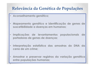 Relevância da Genética de Populações
• Aconselhamento genético;
• Mapeamento genético e identificação de genes de
suscetibilidade a doenças em humanos;
• Implicações de levantamentos populacionais de
portadores de genes de doenças;
• Interpretação estatística das amostras do DNA da
cena de um crime;
• Amostrar e preservar registros da variação genética
entre populações humanas;
•
 