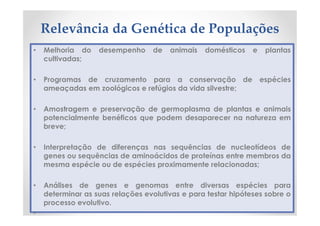 Relevância da Genética de Populações
• Melhoria do desempenho de animais domésticos e plantas
cultivadas;
• Programas de cruzamento para a conservação de espécies
ameaçadas em zoológicos e refúgios da vida silvestre;
• Amostragem e preservação de germoplasma de plantas e animais
potencialmente benéficos que podem desaparecer na natureza em
breve;
• Interpretação de diferenças nas sequências de nucleotídeos de
genes ou sequências de aminoácidos de proteínas entre membros da
mesma espécie ou de espécies proximamente relacionadas;
• Análises de genes e genomas entre diversas espécies para
determinar as suas relações evolutivas e para testar hipóteses sobre o
processo evolutivo.
•
 