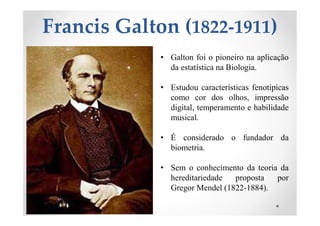 Francis Galton (1822-1911)
• Galton foi o pioneiro na aplicação
da estatística na Biologia.
• Estudou características fenotípicas
como cor dos olhos, impressão
digital, temperamento e habilidade
musical.
• É considerado o fundador da
biometria.
• Sem o conhecimento da teoria da
hereditariedade proposta por
Gregor Mendel (1822-1884).
 