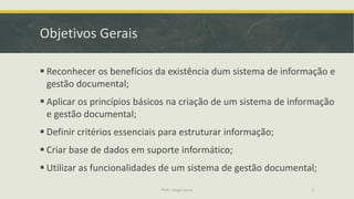 Objetivos Gerais
▪ Reconhecer os benefícios da existência dum sistema de informação e
gestão documental;
▪ Aplicar os princípios básicos na criação de um sistema de informação
e gestão documental;
▪ Definir critérios essenciais para estruturar informação;
▪ Criar base de dados em suporte informático;
▪ Utilizar as funcionalidades de um sistema de gestão documental;
Prof.: Jorge Louro 2
 