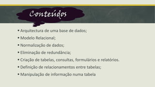 ▪ Arquitectura de uma base de dados;
▪ Modelo Relacional;
▪ Normalização de dados;
▪ Eliminação de redundância;
▪ Criação de tabelas, consultas, formulários e relatórios.
▪ Definição de relacionamentos entre tabelas;
▪ Manipulação de informação numa tabela
Conteúdos
 
