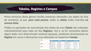 ▪Uma estrutura deste género facilita eventuais alterações aos dados da lista
de contactos, já que, para cada pessoa, todos os dados estão inseridos na
mesma linha.
▪Todas as operações de manutenção dos dados de uma Tabela são realizadas
individualmente para cada um dos Registos. Isto é, se for necessário alterar
algum dado num determinado contacto (pessoa), acedemos directamente ao
Registo em causa e efectuamos essa alteração no respectivo Campo.
Tabelas, Registos e Campos
 