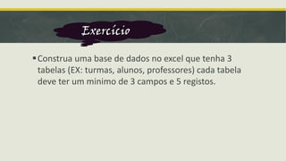 ▪Construa uma base de dados no excel que tenha 3
tabelas (EX: turmas, alunos, professores) cada tabela
deve ter um minimo de 3 campos e 5 registos.
Exercício
 