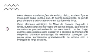 Além dessas manifestações de esforço físico, existem figuras
mitológicas como Sansão, que, de acordo com a Bíblia, foi juiz do
povo de Israel e cujos cabelos eram sua fonte de força.
Outro elemento mitológico foi Mílon de Crotona. Segundo a
lenda, durante anos ele carregou um boi nas costas. Sua força foi
aumentando proporcionalmente ao crescimento do boi. Hoje,
usamos esse exemplo para descrever o princípio do treinamento
desportivo chamado sobrecarga: Os exercícios começam com
pouco peso, aumentando gradativamente de acordo com a
evolução da força do aluno.
GINÁSTICA I 10
 