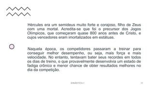 Hércules era um semideus muito forte e corajoso, filho de Zeus
com uma mortal. Acredita-se que foi o precursor dos Jogos
Olímpicos, que começaram quase 800 anos antes de Cristo, e
cujos vencedores eram imortalizados em estátuas.
Naquela época, os competidores passaram a treinar para
conseguir melhor desempenho, ou seja, mais força e mais
velocidade. No entanto, tentavam bater seus recordes em todos
os dias de treino, o que provavelmente desenvolvia um estado de
fadiga crônico e menor chance de obter resultados melhores no
dia da competição.
GINÁSTICA I 11
 