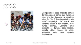 Comparando esse método antigo
de treinamento com o que fazemos
hoje em dia, imagine a seguinte
situação: Você deseja participar de
uma competição de 40km de
ciclismo daqui a dois meses, mas
nunca treinou. Compra uma
bicicleta e, durante dois meses,
pedala 40km todos os dias,
tentando bater seu recorde
diariamente...
19/02/2021 TÍTULO DA APRESENTAÇÃO 12
 