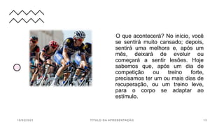 O que acontecerá? No início, você
se sentirá muito cansado; depois,
sentirá uma melhora e, após um
mês, deixará de evoluir ou
começará a sentir lesões. Hoje
sabemos que, após um dia de
competição ou treino forte,
precisamos ter um ou mais dias de
recuperação, ou um treino leve,
para o corpo se adaptar ao
estímulo.
19/02/2021 TÍTULO DA APRESENTAÇÃO 13
 