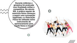Durante milênios a
ginástica foi praticada
com finalidade militar e
competitiva. No século
XIX, a prática regular de
exercício físico começou
a seguir uma concepção
higienista, e a Educação
Física foi utilizada como
instrumento de
aprimoramento para
saúde física e moral.
 