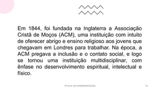 TÍTULO DA APRESENTAÇÃO 16
Em 1844, foi fundada na Inglaterra a Associação
Cristã de Moços (ACM), uma instituição com intuito
de oferecer abrigo e ensino religioso aos jovens que
chegavam em Londres para trabalhar. Na época, a
ACM pregava a inclusão e o contato social, e logo
se tornou uma instituição multidisciplinar, com
ênfase no desenvolvimento espiritual, intelectual e
físico.
 
