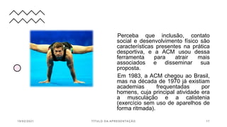 Perceba que inclusão, contato
social e desenvolvimento físico são
características presentes na prática
desportiva, e a ACM usou dessa
ferramenta para atrair mais
associados e disseminar sua
proposta.
Em 1983, a ACM chegou ao Brasil,
mas na década de 1970 já existiam
academias frequentadas por
homens, cuja principal atividade era
a musculação e a calistenia
(exercício sem uso de aparelhos de
forma ritmada).
19/02/2021 TÍTULO DA APRESENTAÇÃO 17
 