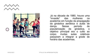 Já na década de 1980, houve uma
“invasão” das mulheres na
academia em função da propagação
da ginástica aeróbica e aulas de
dança. Nesse período de
popularização da ginástica, o
objetivo principal era o culto ao
corpo; muitas aulas coletivas
passaram a integrar a grade de
horário das academias.
19/02/2021 TÍTULO DA APRESENTAÇÃO 18
 