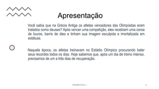 Apresentação
Você sabia que na Grécia Antiga os atletas vencedores das Olimpíadas eram
tratados como deuses? Após vencer uma competição, eles recebiam uma coroa
de louros, barris de óleo e tinham sua imagem esculpida e imortalizada em
estátuas.
Naquela época, os atletas treinavam no Estádio Olímpico procurando bater
seus recordes todos os dias. Hoje sabemos que, após um dia de treino intenso,
precisamos de um a três dias de recuperação.
GINÁSTICA I 2
 
