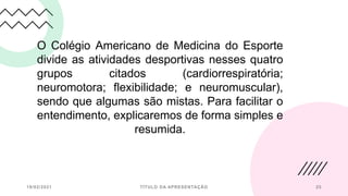 O Colégio Americano de Medicina do Esporte
divide as atividades desportivas nesses quatro
grupos citados (cardiorrespiratória;
neuromotora; flexibilidade; e neuromuscular),
sendo que algumas são mistas. Para facilitar o
entendimento, explicaremos de forma simples e
resumida.
19/02/2021 TÍTULO DA APRESENTAÇÃO 25
 