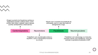 TÍTULO DA APRESENTAÇÃO 26
Cardiorrespiratória
•Exigem aumento da frequência cardíaca e
respiratória durante o esforço físico, como
corrida, bike indoor, natação, step e danças
(zumba; lambaeróbica, street dance);
Neuromotora
•Trabalham com coordenação motora e
equilíbrio, como o treinamento funcional
ou circuito
Flexibilidade
•Atuam com o aumento da amplitude da
articulação, que é o caso das aulas de
alongamento e ioga.
Neuromusculares
•Trabalham com sobrecarga; os músculos
precisam vencer uma resistência, como por
exemplo na ginástica localizada e GAP.
 
