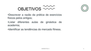 OBJETIVOS
•Descrever a razão da prática de exercícios
físicos pelos antigos;
•Listar diferentes aulas de ginástica de
academia;
•Identificar as tendências do mercado fitness.
GINÁSTICA I 3
 