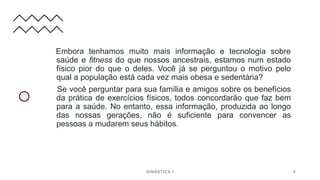 Embora tenhamos muito mais informação e tecnologia sobre
saúde e fitness do que nossos ancestrais, estamos num estado
físico pior do que o deles. Você já se perguntou o motivo pelo
qual a população está cada vez mais obesa e sedentária?
Se você perguntar para sua família e amigos sobre os benefícios
da prática de exercícios físicos, todos concordarão que faz bem
para a saúde. No entanto, essa informação, produzida ao longo
das nossas gerações, não é suficiente para convencer as
pessoas a mudarem seus hábitos.
GINÁSTICA I 5
 