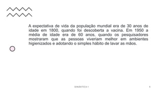 A expectativa de vida da população mundial era de 30 anos de
idade em 1800, quando foi descoberta a vacina. Em 1950 a
média de idade era de 60 anos, quando os pesquisadores
mostraram que as pessoas viveriam melhor em ambientes
higienizados e adotando o simples hábito de lavar as mãos.
GINÁSTICA I 6
 