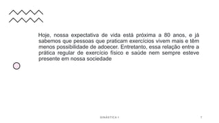 Hoje, nossa expectativa de vida está próxima a 80 anos, e já
sabemos que pessoas que praticam exercícios vivem mais e têm
menos possibilidade de adoecer. Entretanto, essa relação entre a
prática regular de exercício físico e saúde nem sempre esteve
presente em nossa sociedade
GINÁSTICA I 7
 