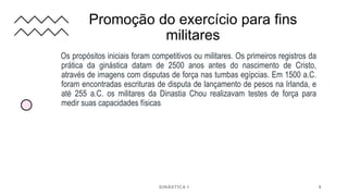Promoção do exercício para fins
militares
Os propósitos iniciais foram competitivos ou militares. Os primeiros registros da
prática da ginástica datam de 2500 anos antes do nascimento de Cristo,
através de imagens com disputas de força nas tumbas egípcias. Em 1500 a.C.
foram encontradas escrituras de disputa de lançamento de pesos na Irlanda, e
até 255 a.C. os militares da Dinastia Chou realizavam testes de força para
medir suas capacidades físicas
GINÁSTICA I 8
 