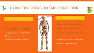 CARACTERÍSTICAS DO EMPREENDEDOR
Lugar que o empreendedor
deseja que seu produto
venha a ocupar no mercado
•Segundo Fillon: Visões Emergentes,
Centrais e Complementares.
Visão: oportunidade
Cérebro: Criatividade, ideia.
É a arte do cérebro
•A capacidade de se pensar de forma
diferente
•A gênesis do processo inovativo
 