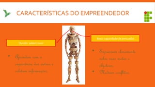 CARACTERÍSTICAS DO EMPREENDEDOR
Ouvido: sabem ouvir
Boca: capacidade de persuasão
• Aprendem com a
experiência dos outros e
coletam informações.
• Expressam claramente
sobre suas metas e
objetivos.
• Mediam conflitos.
 