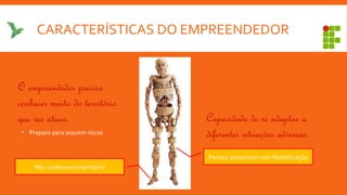CARACTERÍSTICAS DO EMPREENDEDOR
Pés: conhecem o território
Pernas: sustentam com flexibilização
O empreendedor precisa
conhecer muito do território
que vai atuar. Capacidade de se adaptar a
diferentes situações adversas.• Preparo para assumir riscos
 