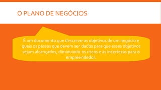 O PLANO DE NEGÓCIOS
É um documento que descreve os objetivos de um negócio e
quais os passos que devem ser dados para que esses objetivos
sejam alcançados, diminuindo os riscos e as incertezas para o
empreendedor.
 