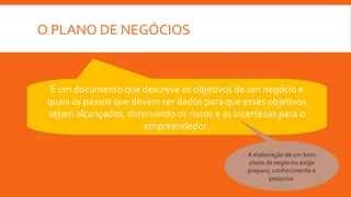 O PLANO DE NEGÓCIOS
É um documento que descreve os objetivos de um negócio e
quais os passos que devem ser dados para que esses objetivos
sejam alcançados, diminuindo os riscos e as incertezas para o
empreendedor.
A elaboração de um bom
plano de negócios exige
preparo, conhecimento e
pesquisa.
 