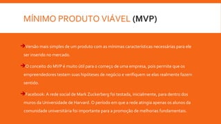 MÍNIMO PRODUTO VIÁVEL (MVP)
Versão mais simples de um produto com as mínimas características necessárias para ele
ser inserido no mercado.
O conceito do MVP é muito útil para o começo de uma empresa, pois permite que os
empreendedores testem suas hipóteses de negócio e verifiquem se elas realmente fazem
sentido.
Facebook: A rede social de Mark Zuckerberg foi testada, inicialmente, para dentro dos
muros da Universidade de Harvard. O período em que a rede atingia apenas os alunos da
comunidade universitária foi importante para a promoção de melhorias fundamentais.
 