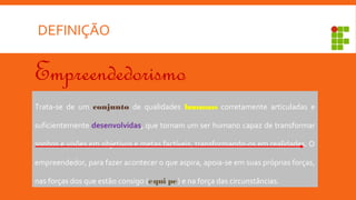 DEFINIÇÃO
Empreendedorismo
Trata-se de um conjunto de qualidades humanas corretamente articuladas e
suficientemente desenvolvidas, que tornam um ser humano capaz de transformar
sonhos e visões em objetivos e metas factíveis, transformando-os em realidades. O
empreendedor, para fazer acontecer o que aspira, apoia-se em suas próprias forças,
nas forças dos que estão consigo (equi pe) e na força das circunstâncias.
 