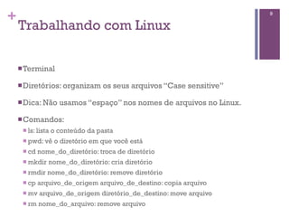 +                                                                       9

    Trabalhando com Linux

    n Terminal

    n Diretórios: organizam        os seus arquivos “Case sensitive”

    n Dica: Não      usamos “espaço” nos nomes de arquivos no Linux.

    n Comandos:
     n ls: lista   o conteúdo da pasta
     n pwd: vê      o diretório em que você está
     n cd   nome_do_diretório: troca de diretório
     n mkdir   nome_do_diretório: cria diretório
     n rmdir   nome_do_diretório: remove diretório
     n cp   arquivo_de_origem arquivo_de_destino: copia arquivo
     n mv   arquivo_de_origem diretório_de_destino: move arquivo
     n rm   nome_do_arquivo: remove arquivo
 