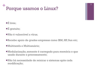 +                                                                     7

    Porque usamos o Linux?

    n É   livre;

    n É   gratuito;

    n Nâo    é vulnerável a vírus;

    n Recebe       apoio de grades empresas como IBM, HP, Sun etc;

    n Multitarefa     e Multiusuário;

    n Modularização, somenteé carregado para memória o que
      usado durante o processamento;

    n Não
         há necessidade de reinicar o sistemas após cada
      modificação;
 