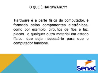 O QUE É HARDWARE?? 
Hardware é a parte física do computador, é 
formado pelos componentes eletrônicos, 
como por exemplo, circuitos de fios e luz, 
placas e qualquer outro material em estado 
físico, que seja necessário para que o 
computador funcione. 
 