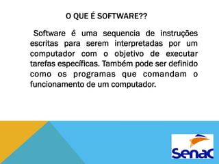 O QUE É SOFTWARE?? 
Software é uma sequencia de instruções 
escritas para serem interpretadas por um 
computador com o objetivo de executar 
tarefas específicas. Também pode ser definido 
como os programas que comandam o 
funcionamento de um computador. 
 