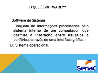O QUE É SOFTWARE?? 
Software de Sistema 
Conjunto de informações processadas pelo 
sistema interno de um computador, que 
permite a interação entre usuários e 
periféricos através de uma interface gráfica. 
Ex: Sistema operacional. 
 