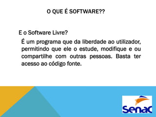 O QUE É SOFTWARE?? 
E o Software Livre? 
É um programa que da liberdade ao utilizador, 
permitindo que ele o estude, modifique e ou 
compartilhe com outras pessoas. Basta ter 
acesso ao código fonte. 
 