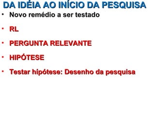 DA IDÉIA AO INÍCIO DA PESQUISA
• Novo remédio a ser testado

• RL

• PERGUNTA RELEVANTE

• HIPÓTESE

• Testar hípótese: Desenho da pesquisa
 