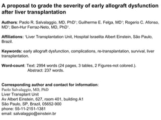A proposal to grade the severity of early allograft dysfunction
after liver transplantation
Authors: Paolo R. Salvalaggio, MD, PhD1; Guilherme E. Felga, MD1; Rogerio C. Afonso,
MD1; Ben-Hur Ferraz-Neto, MD, PhD1.

Affiliations: 1Liver Transplantation Unit, Hospital Israelita Albert Einstein, São Paulo,
Brazil.

Keywords: early allograft dysfunction, complications, re-transplantation, survival, liver
transplantation.

Word-count: Text: 2994 words (24 pages, 3 tables, 2 Figures-not colored.).
            Abstract: 237 words.


Corresponding author and contact for information:
Paolo Salvalaggio, MD, PhD
Liver Transplant Unit
Av Albert Einstein, 627, room 401, building A1
São Paulo, SP, Brazil, 05652-900
phone: 55-11-2151-1381
email: salvalaggio@einstein.br
 