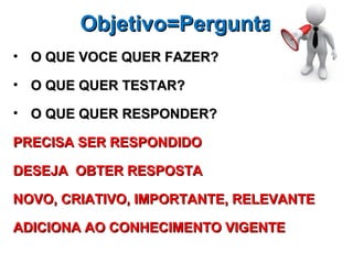 Objetivo=Pergunta
• O QUE VOCE QUER FAZER?

• O QUE QUER TESTAR?

• O QUE QUER RESPONDER?

PRECISA SER RESPONDIDO

DESEJA OBTER RESPOSTA

NOVO, CRIATIVO, IMPORTANTE, RELEVANTE

ADICIONA AO CONHECIMENTO VIGENTE
 