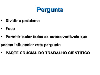 Pergunta
• Dividir o problema

• Foco

• Permitir isolar todas as outras variáveis que

podem influenciar esta pergunta

• PARTE CRUCIAL DO TRABALHO CIENTÍFICO
 