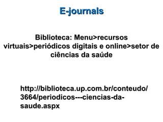 E-journals

         Biblioteca: Menu>recursos
virtuais>periódicos digitais e online>setor de
              ciências da saúde



    http://biblioteca.up.com.br/conteudo/
    3664/periodicos---ciencias-da-
    saude.aspx
 