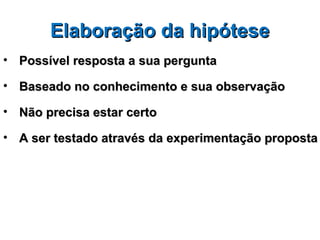 Elaboração da hipótese
• Possível resposta a sua pergunta

• Baseado no conhecimento e sua observação

• Não precisa estar certo

• A ser testado através da experimentação proposta
 