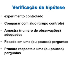 Verificação da hipótese
• experimento controlado

• Comparar com algo (grupo controle)

• Amostra (numero de observações)
  adequados

• Focado em uma (ou poucas) perguntas

• Procura resposta a uma (ou poucas)
  perguntas
 