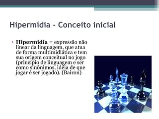 Hipermídia - Conceito inicial

• Hipermídia = expressão não
  linear da linguagem, que atua
  de forma multimidiática e tem
  sua origem conceitual no jogo
  (princípio de linguagem e ser
  como sinônimos, idéia de que
  jogar é ser jogado). (Bairon)
 