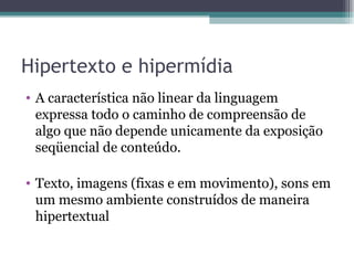 Hipertexto e hipermídia
• A característica não linear da linguagem
  expressa todo o caminho de compreensão de
  algo que não depende unicamente da exposição
  seqüencial de conteúdo.

• Texto, imagens (fixas e em movimento), sons em
  um mesmo ambiente construídos de maneira
  hipertextual
 