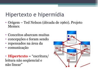 Hipertexto e hipermídia
• Origem – Ted Nelson (década de 1960). Projeto
  Memex

•   Conceitos abarcam muitas
•   concepções e foram sendo
•   repensados na área da
•   comunicação

• Hipertexto = “escritura/
leitura não seqüencial e
não linear”
 