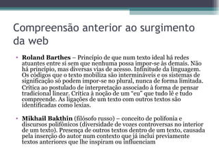 Compreensão anterior ao surgimento
da web
• Roland Barthes – Princípio de que num texto ideal há redes
  atuantes entre si sem que nenhuma possa impor-se às demais. Não
  há princípio, mas diversas vias de acesso. Infinitude da linguagem.
  Os códigos que o texto mobiliza são intermináveis e os sistemas de
  significação só podem impor-se no plural, nunca de forma limitada.
  Crítica ao postulado de interpretação associado à forma de pensar
  tradicional linear. Crítica à noção de um “eu” que tudo lê e tudo
  compreende. As ligações de um texto com outros textos são
  identificadas como lexias.

• Mikhail Bakthin (filósofo russo) – conceito de polifonia e
  discursos polifônicos (diversidade de vozes controversas no interior
  de um texto). Presença de outros textos dentro de um texto, causada
  pela inserção do autor num contexto que já inclui previamente
  textos anteriores que lhe inspiram ou influenciam
 
