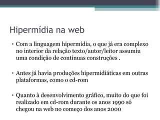 Hipermídia na web
• Com a linguagem hipermídia, o que já era complexo
  no interior da relação texto/autor/leitor assumiu
  uma condição de contínuas construções .

• Antes já havia produções hipermidiáticas em outras
  plataformas, como o cd-rom

• Quanto à desenvolvimento gráfico, muito do que foi
  realizado em cd-rom durante os anos 1990 só
  chegou na web no começo dos anos 2000
 